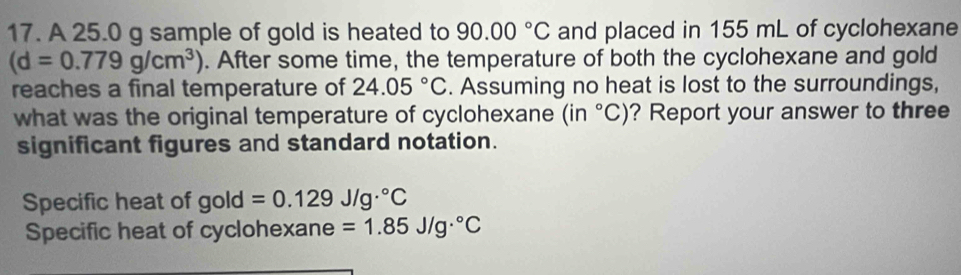 A 25.0 g sample of gold is heated to 90.00°C and placed in 155 mL of cyclohexane
(d=0.779g/cm^3). After some time, the temperature of both the cyclohexane and gold 
reaches a final temperature of 24.05°C. Assuming no heat is lost to the surroundings, 
what was the original temperature of cyclohexane ( in°C) ? Report your answer to three 
significant figures and standard notation. 
Specific heat of gold =0.129J/g·°C
Specific heat of cyclohexane =1.85J/g·°C