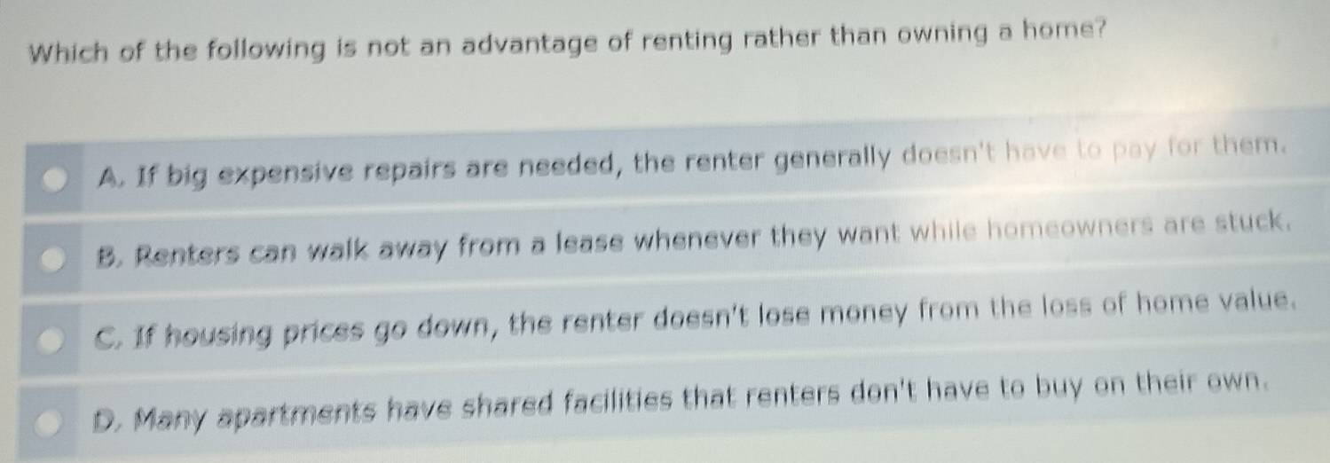 Which of the following is not an advantage of renting rather than owning a home?
A. If big expensive repairs are needed, the renter generally doesn't have to pay for them.
B. Renters can walk away from a lease whenever they want while homeowners are stuck.
C. If housing prices go down, the renter doesn't lose money from the loss of home value.
D. Many apartments have shared facilities that renters don't have to buy on their own.