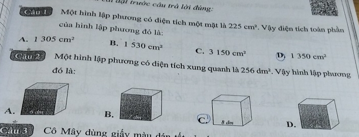 đại trước cầu trả lời đúng:
Cầu 1 Một hình lập phương có diện tích một mặt là 225cm^2. Vậy diện tích toàn phần
của hình lập phương đó là:
A. 1305cm^2 B. 1530cm^2 C. 3150cm^2 D) 1350cm^2
Câu 2 Một hình lập phương có diện tích xung quanh là 256dm^2. Vậy hình lập phương
đó là:
A.B
D
Câu 3 Cô Mây dùng giấy màu dán