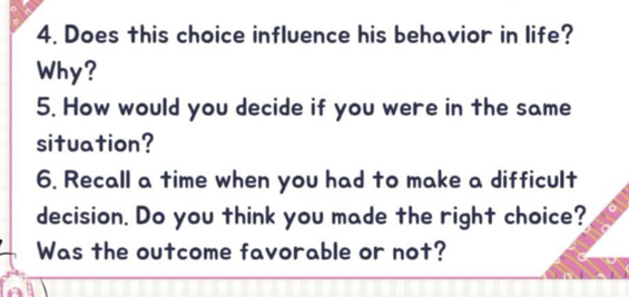 Does this choice influence his behavior in life? 
Why? 
5. How would you decide if you were in the same 
situation? 
6. Recall a time when you had to make a difficult 
decision. Do you think you made the right choice? 
Was the outcome favorable or not?