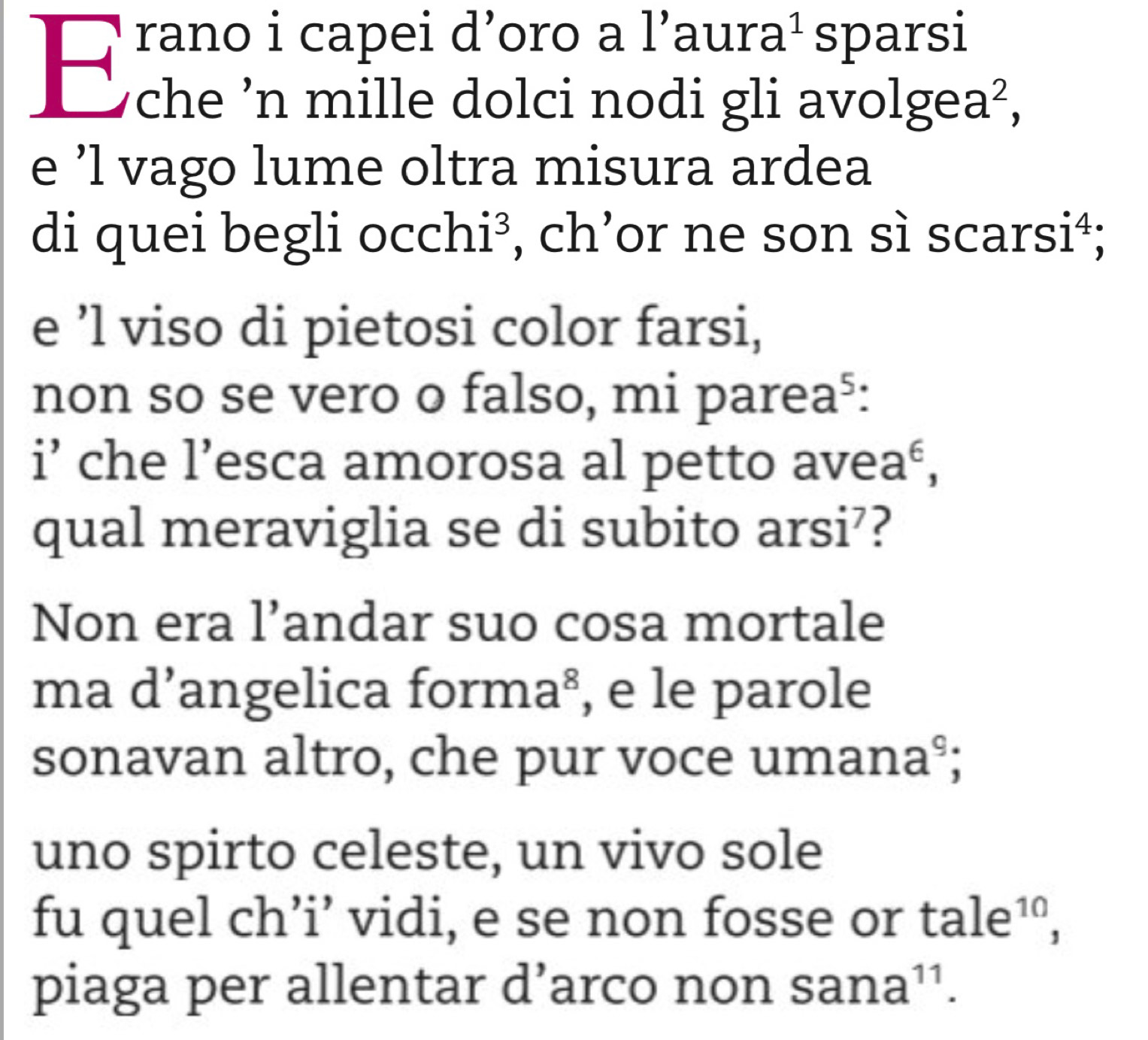 rano i capei d'oro a l'aura' sparsi 
w he 'n mille dolci nodi gli avo olg ea^2, 
e ’l vago lume oltra misura ardea 
di quei begli occhi³, ch’or ne son sì sca rsi^4
e ’l viso di pietosi color farsi, 
non so se vero o falso, mi pare a^5
i’ che l’esca amorosa al petto aveaé, 
qual meraviglia se di subito arsi’? 
Non era l’andar suo cosa mortale 
ma d’angelica forma², e le parole 
sonavan altro, che pur voce uman a 
uno spirto celeste, un vivo sole 
fu quel ch’i’ vidi, e se non fosse or tale^(10), 
piaga per allentar d’arco non sana^(11).