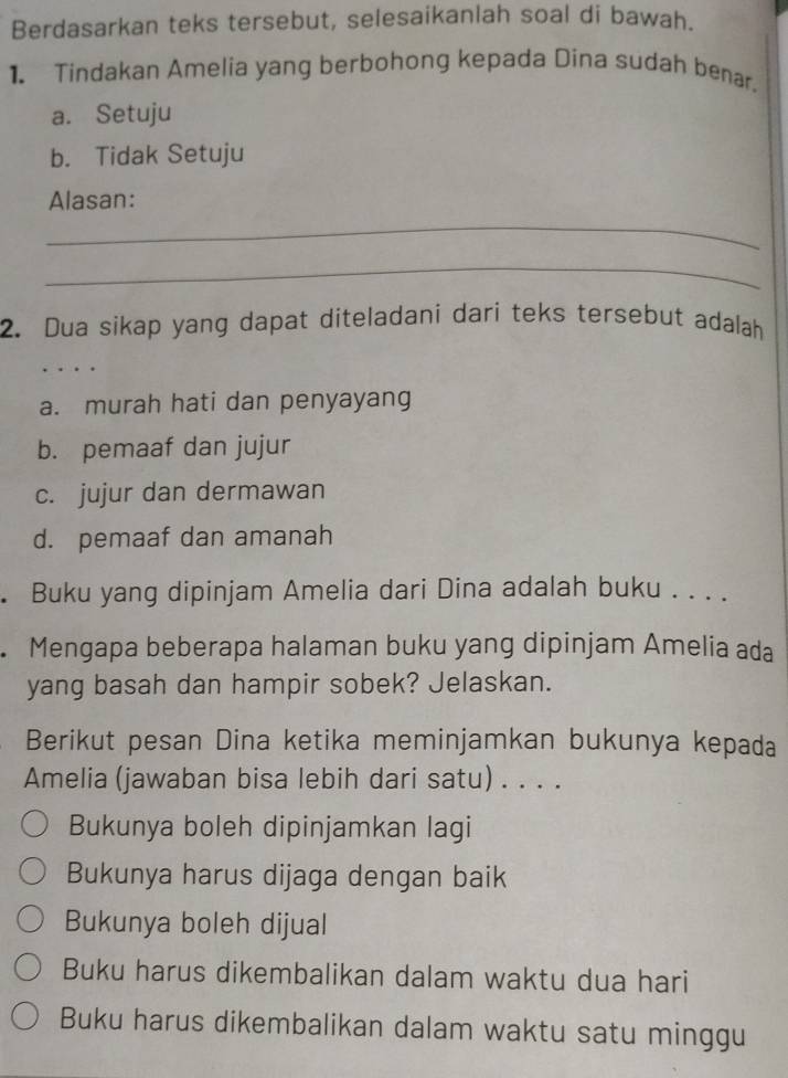 Berdasarkan teks tersebut, selesaikanlah soal di bawah.
1. Tindakan Amelia yang berbohong kepada Dina sudah benar.
a. Setuju
b. Tidak Setuju
_
Alasan:
_
2. Dua sikap yang dapat diteladani dari teks tersebut adalah
_
_
a. murah hati dan penyayang
b. pemaaf dan jujur
c. jujur dan dermawan
d. pemaaf dan amanah
. Buku yang dipinjam Amelia dari Dina adalah buku . . . .
. Mengapa beberapa halaman buku yang dipinjam Amelia ada
yang basah dan hampir sobek? Jelaskan.
Berikut pesan Dina ketika meminjamkan bukunya kepada
Amelia (jawaban bisa lebih dari satu) . . . .
Bukunya boleh dipinjamkan lagi
Bukunya harus dijaga dengan baik
Bukunya boleh dijual
Buku harus dikembalikan dalam waktu dua hari
Buku harus dikembalikan dalam waktu satu minggu