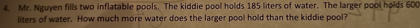 Mr. Nguyen fills two inflatable pools. The kiddie pool holds 185 liters of water. The larger pool holds 600
liters of water. How much more water does the larger pool hold than the kiddie pool?