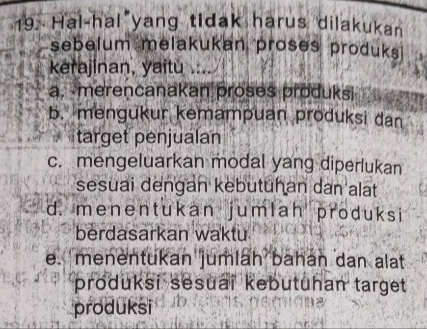 Hal-hal yang tidak harus dilakukan
sebelum melakukan proses produks
kerajinan, yaitu ...
a. merencanakan proses produksi
b. mengukur kemampuan produksi dan
target penjualan
c. mengeluarkan modal yang diperlukan
sesuai dengan kebutuhan dan alat
d. menentukan jumlah produksi
berdasarkan waktu
e. menentukan jumlah bahan dan alat
produksi sesuaï kebutuhan target
produksi