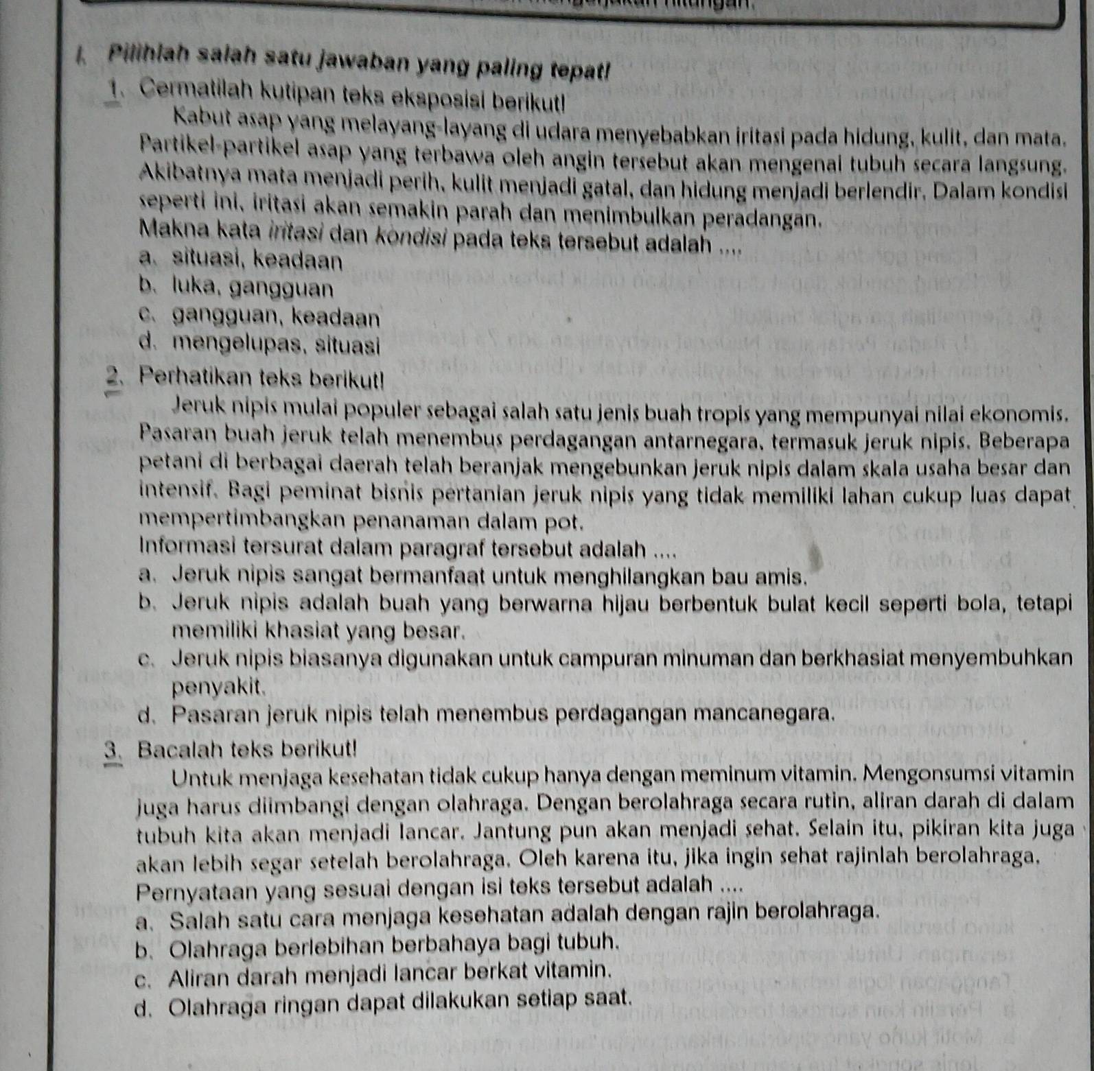 Pilihlah salah satu jawaban yang paling tepat!
1. Cermatilah kutipan teks eksposisi berikut!
Kabut asap yang melayang-layang di udara menyebabkan iritasi pada hidung, kulit, dan mata.
Partikel-partikel asap yang terbawa oleh angin tersebut akan mengenal tubuh secara langsung.
Akibatnya mata menjadi perih, kulit menjadi gatal, dan hidung menjadi berlendir. Dalam kondis
seperti ini, iritasi akan semakin parah dan menimbulkan peradangān.
Makna kata iritasi dan kondisi pada teks tersebut adalah ....
a. situasi, keadaan
b. luka, gangguan
c. gangguan, keadan
d. mengelupas, situasi
2. Perhatikan teks berikut!
Jeruk nipis mulai populer sebagai salah satu jenis buah tropis yang mempunyai nilai ekonomis.
Pasaran buah jeruk telah menembus perdagangan antarnegara, termasuk jeruk nipis. Beberapa
petani di berbagai daerah telah beranjak mengebunkan jeruk nipis dalam skala usaha besar dan
intensif. Bagi peminat bisnis pertanian jeruk nipis yang tidak memiliki lahan cukup luas dapat
mempertimbangkan penanaman dalam pot.
Informasi tersurat dalam paragraf tersebut adalah ....
a. Jeruk nipis sangat bermanfaat untuk menghilangkan bau amis.
b. Jeruk nipis adalah buah yang berwarna hijau berbentuk bulat kecil seperti bola, tetapi
memiliki khasiat yang besar.
c. Jeruk nipis biasanya digunakan untuk campuran minuman dan berkhasiat menyembuhkan
penyakit.
d. Pasaran jeruk nipis telah menembus perdagangan mancanegara.
3. Bacalah teks berikut!
Untuk menjaga kesehatan tidak cukup hanya dengan meminum vitamin. Mengonsumsi vitamin
juga harus diimbangi dengan olahraga. Dengan berolahraga secara rutin, aliran darah di dalam
tubuh kita akan menjadi Iancar. Jantung pun akan menjadi sehat. Selain itu, pikiran kita juga
akan lebih segar setelah berolahraga. Oleh karena itu, jika ingin sehat rajinlah berolahraga,
Pernyataan yang sesuai dengan isi teks tersebut adalah ....
a. Salah satu cara menjaga kesehatan adalah dengan rajin berolahraga.
b. Olahraga berlebihan berbahaya bagi tubuh.
c. Aliran darah menjadi lancar berkat vitamin.
d. Olahraga ringan dapat dilakukan setiap saat.