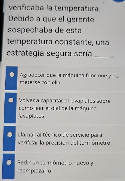 verificaba la temperatura.
Debido a que el gerente
sospechaba de esta
temperatura constante, una
estrategia segura sería_
Agradecer que la máquina funcione y no
meterse con ella
Volver a capacitar al lavaplatos sobre
cómo leer el dial de la máquina
lavaplatos
Llamar al técnico de servicio para
verificar la precisión del termómetro
Pedir un termómetro nuevo y
reemplazarlo