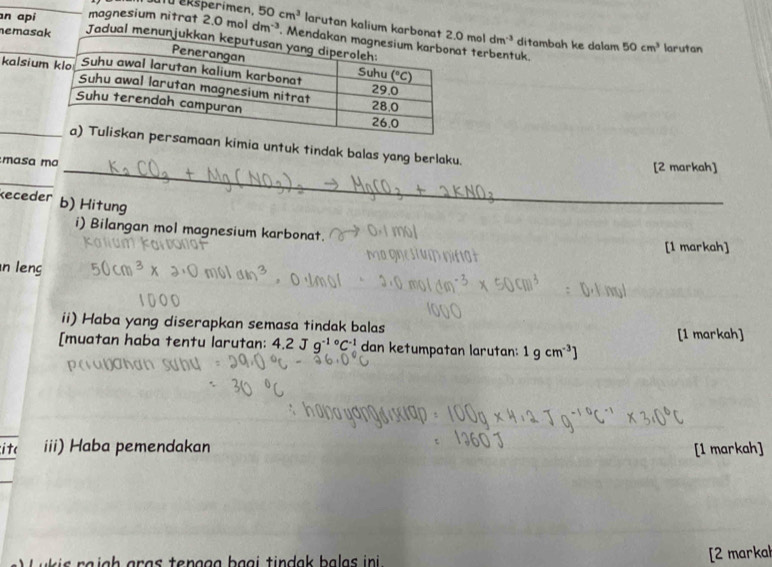 Su tü eksperimen
n api magnesium nitrat 2.0moldm^(-3) 50cm^3 larutan kalium karbon 2.0moldm^(-3) ditambah ke dalam 50cm^3
nemasa Jadual menu
. Me terbentuk.
larutan
kalsium
_maan kimia untuk tindak balas yang berlaku.
masa ma _[2 markah]
_
keceder b) Hitung
i) Bilangan mol magnesium karbonat.
[1 markah]
n leng
ii) Haba yang diserapkan semasa tindak balas
[1 markah]
[muatan haba tentu larutan: 4.2 J 9^(-1circ)C^(-1) dan ketumpatan larutan: 1gcm^(-3)]
ite iii) Haba pemendakan [1 markah]
[2 markal