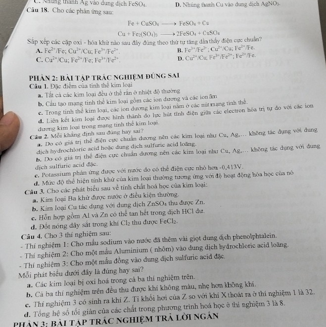 C. Những thành Âg vào dung dịch FeSO₄. D. Nhúng thanh Cu vào dung dịch AgNO₃.
Câu 18. Cho các phản ứng sau:
Fe+CuSO_4to FeSO_4+Cu
Sắp xếp các cặp oxi - hóa khử nào sau đây đúng theo thứ tự tăng dản thấy điện cực chuẩn? Cu+Fe_2(SO_4)_3to 2FeSO_4+CuSO_4
A. Fe^(2+)/Fe;Cu^(2+)/Cu;Fe^(3+)/Fe^(2+).
B. Fe^(3+)/Fe^(2+);Cu^(2+)/Cu;Fe^(2+)/Fe.
C. Cu^(2+)/Cu;Fe^(2+)/Fe;Fe^(3+)/Fe^(2+).
D. Cu^(2+)/Cu;Fe^(3+)/Fe^(2+);Fe^(2+)/Fe.
PhảN 2: bài tập trÁc nghiệm đúng sai
Cầu 1. Đặc điểm của tinh thể kim loại
a. Tất cả các kim loại đều ở thể rắn ở nhiệt độ thường
b. Cấu tạo mạng tinh thể kim loại gồm các ion dương và các ion âm
c. Trong tinh thể kim loại, các ion dương kim loại nằm ở các nút mạng tinh thể.
d. Liên kết kim loại được hình thành do lực hút tĩnh điện giữa các electron hóa trị tự do với các ion
dương kim loại trong mạng tinh thể kim loại.
Câu 2. Mỗi khẳng định sau đúng hay sai?
a. Do có giá trị thể điện cực chuẩn dương nên các kim loại như Cu, Ag,... không tác dụng với dung
dịch hydrochloric acid hoặc dung dịch sulfuric acid loãng.
b. Do có giá trị thể điện cực chuẩn dương nên các kim loại như Cu, Ag,... không tác dụng với dung
dịch sulfuric acid đặc.
c. Potassium phản ứng được với nước do có thể điện cực nhỏ hơn -0,413V.
d. Mức độ thể hiện tính khử của kim loại thường tương ứng với độ hoạt động hóa học của nó
Câu 3. Cho các phát biểu sau về tính chất hoá học của kim loại:
a. Kim loại Ba khử được nước ở điều kiện thường.
b. Kim loại Cu tác dụng với dung dịch ZnSO_4 thu được Zn.
c. Hỗn hợp gồm Al và Zn có thể tan hết trong dịch HCl dư.
d. Đốt nóng dây sắt trong khí Cl_2 thu được FeC |7
Câu 4. Cho 3 thí nghiệm sau:
-  Thí nghiệm 1: Cho mẫu sodium vào nước đã thêm vài giọt dung dịch phenolphtalein.
- Thí nghiệm 2: Cho một mầu Aluminium ( nhôm) vào dung dịch hydrochloric acid loãng.
- Thí nghiệm 3: Cho một mẫu đồng vào dung dịch sulfuric acid đặc.
Mỗi phát biểu dưới đây là đúng hay sai?
á. Các kim loại bị oxi hoá trong cả ba thí nghiệm trên.
B. Cá ba thí nghiệm trên đều thu được khí không màu, nhẹ hơn không khí.
c. Thí nghiệm 3 có sinh ra khí Z. Tỉ khối hơi của Z so với khí X thoát ra ở thí nghiệm 1 là 32.
d. Tổng hệ số tối giản của các chất trong phương trình hoá học ở thí nghiệm 3 là 8.
PHản 3: bài Tập tRÁC ngHiệM Trả lời ngắn