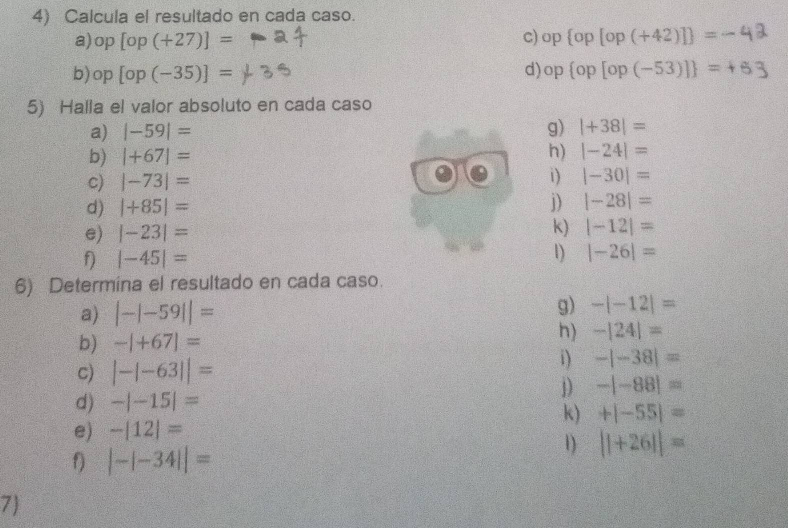 Calcula el resultado en cada caso. 
a) op[op(+27)]= c) op op[op(+42)] =-
b) op[op(-35)]= d) op op [op (-53)] = + 6 3
5) Halla el valor absoluto en cada caso 
a) |-59|=
g) |+38|=
b) |+67|= h) |-24|=
c) |-73|=
i) |-30|=
d) |+85|=
j) |-28|=
k) 
e) |-23|= |-12|=
f |-45|=
1) |-26|=
6) Determina el resultado en cada caso. 
a) |-|-59||=
g) -|-12|=
b) -|+67|=
h) -|24|=
c) |-|-63||=
i) -|-38|=
1) -|-88|=
d) -|-15|=
k) +|-55|=
e) -|12|=
f) |-|-34||=
1) ||+26||=
7)