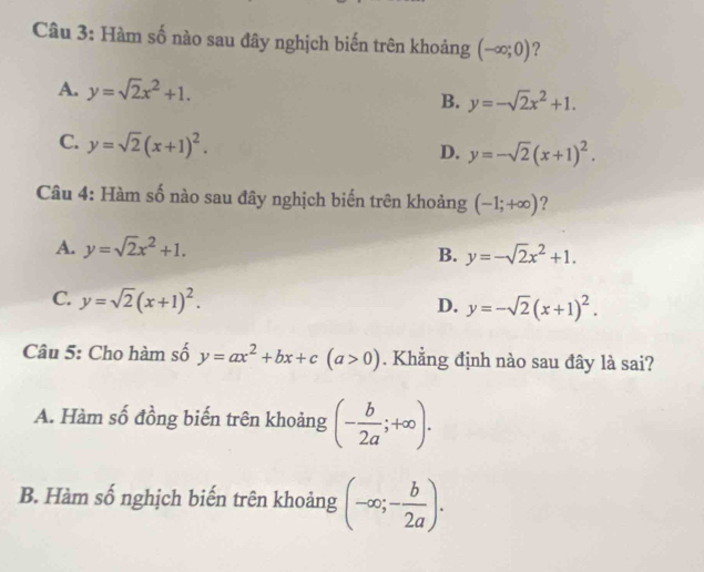 Hàm số nào sau đây nghịch biến trên khoảng (-∈fty ;0) 2
A. y=sqrt(2)x^2+1. y=-sqrt(2)x^2+1. 
B.
C. y=sqrt(2)(x+1)^2.
D. y=-sqrt(2)(x+1)^2. 
Câu 4: Hàm số nào sau đây nghịch biến trên khoảng (-1;+∈fty ) ?
A. y=sqrt(2)x^2+1.
B. y=-sqrt(2)x^2+1.
C. y=sqrt(2)(x+1)^2.
D. y=-sqrt(2)(x+1)^2. 
Câu 5: Cho hàm số y=ax^2+bx+c(a>0). Khẳng định nào sau đây là sai?
A. Hàm số đồng biến trên khoảng (- b/2a ;+∈fty ).
B. Hàm số nghịch biến trên khoảng (-∈fty ;- b/2a ).