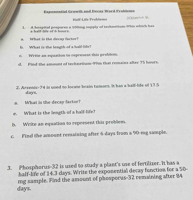 Exponential Growth and Decay Word Problems 
Half-Life Problems 
1. A hospital prepares a 100mg supply of technetium- 99m which has 
a half-life of 6 hours. 
a. What is the decay factor? 
b. What is the length of a half-life? 
c. Write an equation to represent this problem. 
d. Find the amount of technetium- 99m that remains after 75 hours. 
2. Arsenic- 74 is used to locate brain tumors. It has a half-life of 17.5
days. 
a. What is the decay factor? 
e. What is the length of a half-life? 
b. Write an equation to represent this problem. 
c. Find the amount remaining after 6 days from a 90-mg sample. 
3. Phosphorus-32 is used to study a plant’s use of fertilizer. It has a 
half-life of 14.3 days. Write the exponential decay function for a 50-
mg sample. Find the amount of phosporus- 32 remaining after 84
days.