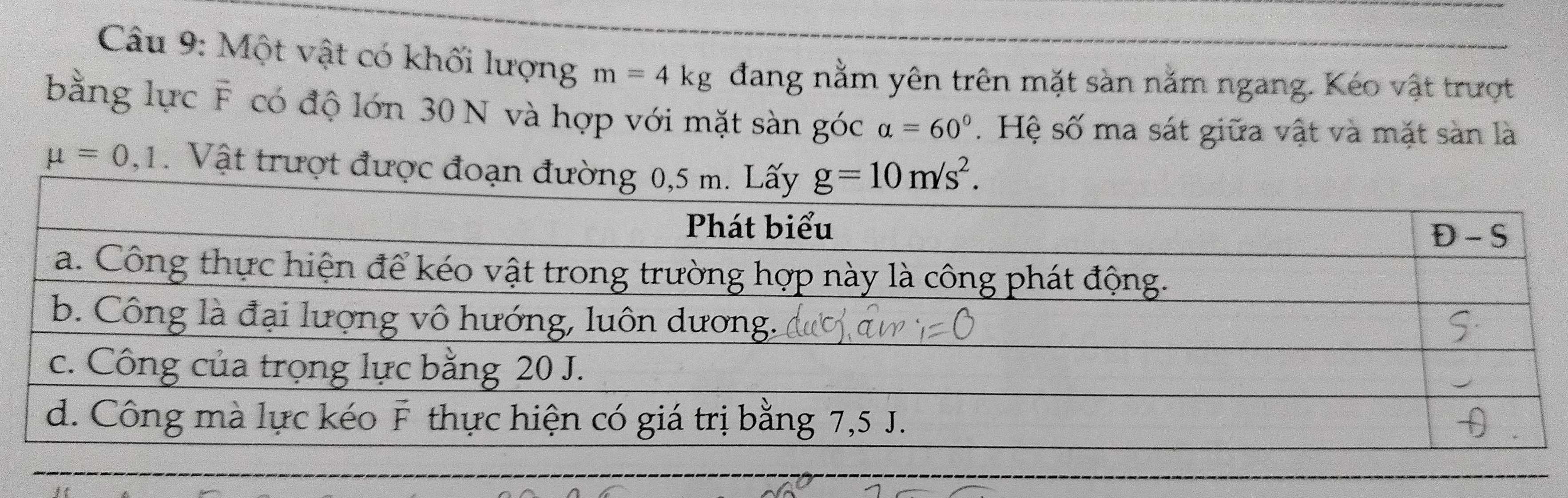 Một vật có khối lượng m=4kg đang nằm yên trên mặt sàn nằm ngang. Kéo vật trượt
bằng lực F có độ lớn 30 N và hợp với mặt sàn góc alpha =60°.  Hệ số ma sát giữa vật và mặt sàn là
mu =0,1. Vật trượt được đoạn đ