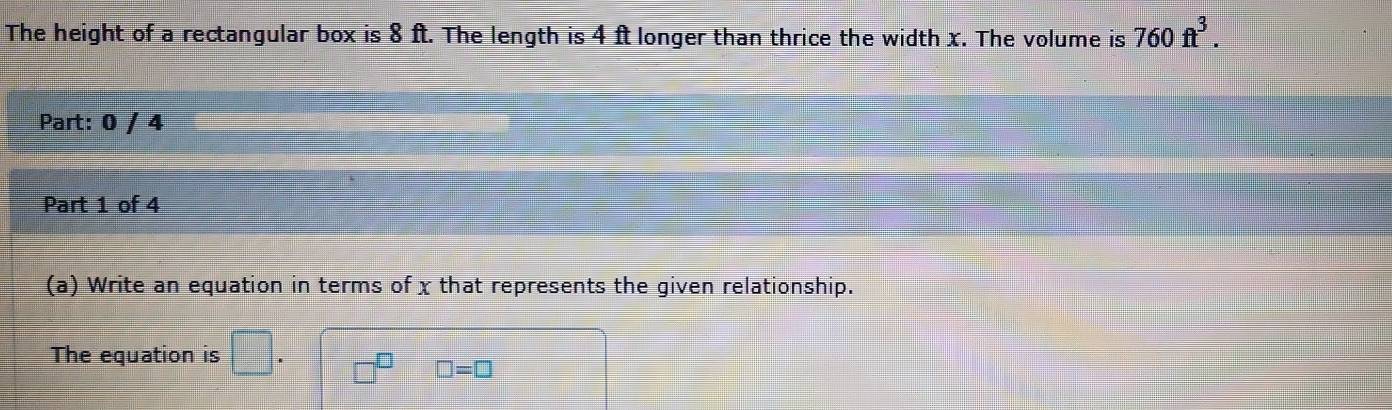 The height of a rectangular box is 8 ft. The length is 4 ft longer than thrice the width x. The volume is 760ft^3. 
Part: 0 / 4 
Part 1 of 4 
(a) Write an equation in terms of x that represents the given relationship. 
The equation is □. □^(□) □ =□