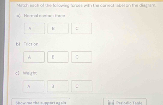 Match each of the following forces with the correct label on the diagram.
a) Normal contact force
A B C
b) Friction
A B C
c) Weight
A B C
Show me the support again Periodic Table