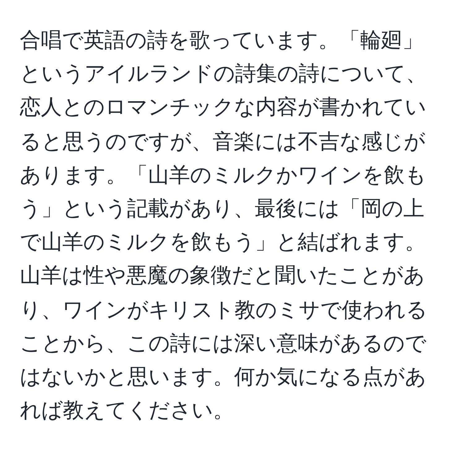 合唱で英語の詩を歌っています。「輪廻」というアイルランドの詩集の詩について、恋人とのロマンチックな内容が書かれていると思うのですが、音楽には不吉な感じがあります。「山羊のミルクかワインを飲もう」という記載があり、最後には「岡の上で山羊のミルクを飲もう」と結ばれます。山羊は性や悪魔の象徴だと聞いたことがあり、ワインがキリスト教のミサで使われることから、この詩には深い意味があるのではないかと思います。何か気になる点があれば教えてください。