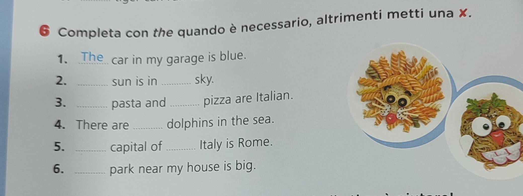 Completa con the quando è necessario, altrimenti metti una X. 
1. The car in my garage is blue. 
2. _sun is in _sky. 
3. _pasta and_ 
pizza are Italian. 
4. There are_ 
dolphins in the sea. 
5. _capital of _Italy is Rome. 
6. _park near my house is big.