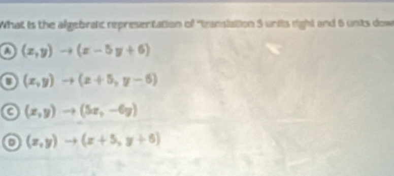 What is the algebraic representation of "transiation 5 units right and 6 unts dow
o (x,y)to (x-5y+6)
o (x,y)to (x+5,y-6)
C (x,y)to (5x,-6y)
o (x,y)to (x+5,y+6)