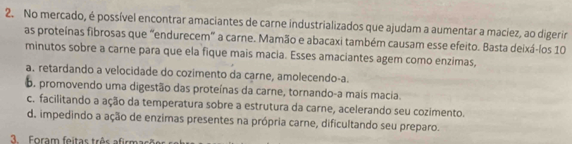 No mercado, é possível encontrar amaciantes de carne industrializados que ajudam a aumentar a maciez, ao digerir
as proteínas fibrosas que “endurecem” a carne. Mamão e abacaxi também causam esse efeito. Basta deixá-los 10
minutos sobre a carne para que ela fique mais macia. Esses amaciantes agem como enzimas,
a. retardando a velocidade do cozimento da carne, amolecendo-a.
6. promovendo uma digestão das proteínas da carne, tornando-a mais macia.
c. facilitando a ação da temperatura sobre a estrutura da carne, acelerando seu cozimento.
d. impedindo a ação de enzimas presentes na própria carne, dificultando seu preparo.
3. Foram feitas três afirmaçãs