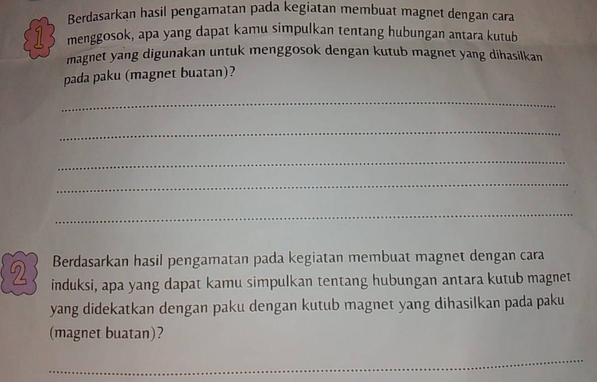 Berdasarkan hasil pengamatan pada kegiatan membuat magnet dengan cara 
1 menggosok, apa yang dapat kamu simpulkan tentang hubungan antara kutub 
magnet yang digunakan untuk menggosok dengan kutub magnet yang dihasilkan 
pada paku (magnet buatan)? 
_ 
_ 
_ 
_ 
_ 
Berdasarkan hasil pengamatan pada kegiatan membuat magnet dengan cara 
2 induksi, apa yang dapat kamu simpulkan tentang hubungan antara kutub magnet 
yang didekatkan dengan paku dengan kutub magnet yang dihasilkan pada paku 
(magnet buatan)? 
_