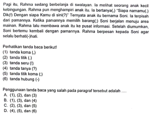 Pagi itu, Rahma sedang berbelanja di swalayan. Ia melihat seorang anak kecil
kebingungan. Rahma pun menghampiri anak itu. Ia bertanya(,) “Siapa namamu(.)
Dik(!) Dengan siapa Kamu di sini(?)" Ternyata anak itu bernama Soni. Ia terpisah
dari pamannya. Ketika pamannya memilih barang(;) Soni berjalan menuju area
mainan. Rahma lalu membawa anak itu ke pusat informasi. Setelah diumumkan,
Soni bertemu kembali dengan pamannya. Rahma berpesan kepada Soni agar
selalu berhati(-)hati.
Perhatikan tanda baca berikut!
(1) tanda koma (,)
(2) tanda titik (.)
(3) tanda seru (!)
(4) tanda tanya (?)
(5) tanda titik koma (;)
(6) tanda hubung (-)
Penggunaan tanda baca yang salah pada paragraf tersebut adalah ....
A. (1), (2), dan (3)
B. (1), (3), dan (4)
C. (2), (3), dan (5)
D. (4), (5), dan (6)