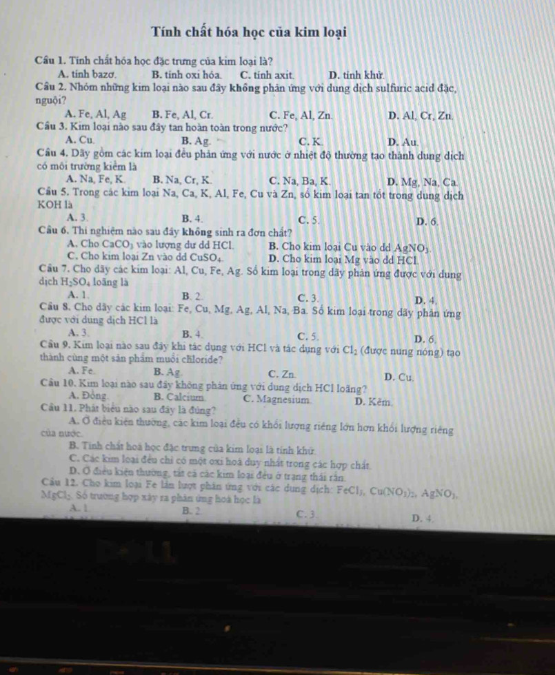 Tính chất hóa học của kim loại
Cầu 1. Tính chất hóa học đặc trưng của kim loại là?
A. tinh bazơ B. tính oxi hóa. C. tinh axit. D. tinh khử
Cầu 2. Nhóm những kim loại nào sau đây khồng phản ứng với dung dịch sulfuric acid đặc,
nguội?
A. Fe, Al, Ag B. Fe, Al, Cr. C. Fe, Al, Zn. D. Al, Cr, Zn.
Cầu 3. Kim loại nào sau đây tan hoàn toàn trong nước?
A. Cu B. Ag. C. K. D. Au.
Câu 4. Dãy gồm các kim loại đều phản ứng với nước ở nhiệt độ thường tạo thành dung dịch
có môi trường kiểm là
A. Na, Fe, K B. Na, Cr, K. C. Na, Ba, K. D. Mg, Na, Ca.
Cầu 5. Trong các kim loại Na, Ca, K, Al, Fe, Cu và Zn, số kim loại tan tốt trong dung dịch
KOH là
A. 3. B. 4. C. 5. D. 6.
Cầu 6. Thi nghiệm nào sau đầy không sinh ra đơn chất?
A. Cho CaCO_3 vào lượng dư dd HCl. B. Cho kim loại Cu vào dd AgNO_3
C. Cho kim loại Zn vào dd Cu SO, D. Cho kim loại Mg vào dd HCl.
Câu 7. Cho dãy các kim loại: Al, Cu, Fe, Ag. Sổ kim loại trong dãy phản ứng được với dung
dịch H_2SO_4 loāng là
A. 1. B. 2. C. 3. D. 4,
Câu 8, Cho dãy các kim loại: Fe, Cu, Mg, Ag, Al, Na, Ba. Số kim loại trong dãy phân ứng
được với dung dịch HCl là
A. 3. B. 4. C. 5. D. 6
Cầu 9, Kim loại nào sau đây khi tác dụng với HCl và tác dụng với Cl_2 (được nung nóng) tạo
thành cùng một sản phẩm muồi chloride?
A. Fe. B. Ag. C. Zn D. Cu.
Câu 10. Kim loại nào sau đây không phản ứng với dung dịch HCl loãng?
A. Đồng. B. Calcium C. Magnesium D. Kěm.
Cầu 11. Phát biểu nào sau đây là đùng?
A. Ở điều kiện thường, các kim loại đều có khổi lượng riêng lớn hơn khổi lượng riêng
của nước.
B. Tinh chất hoà học đặc trung của kim loại là tính khử
C. Các kim loại đều chỉ có một oxi hoá duy nhất trong các hợp chất
D. Ở điều kiện thường, tất cả các kim loại đều ở trạng thái rấn.
Câu 12. Cho kim loại Fe lần lượt phân ứng với các dung dịch: FeCl_3,Cu(NO_3) b, A gNO_1
MgCl. Số trường hợp xây ra phân ứng hoà học là
A. | C. 3
B. 2.
D. 4.