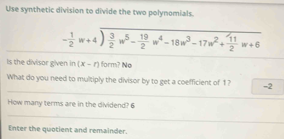 Use synthetic division to divide the two polynomials.
- 1/2 w+4sqrt(frac 3)2w^5- 19/2 w^4-18w^3-17w^2+ 11/2 w+6
Is the divisor given in (x-r) form? No 
What do you need to multiply the divisor by to get a coefficient of 1 ?
-2
How many terms are in the dividend? 6
Enter the quotient and remainder.