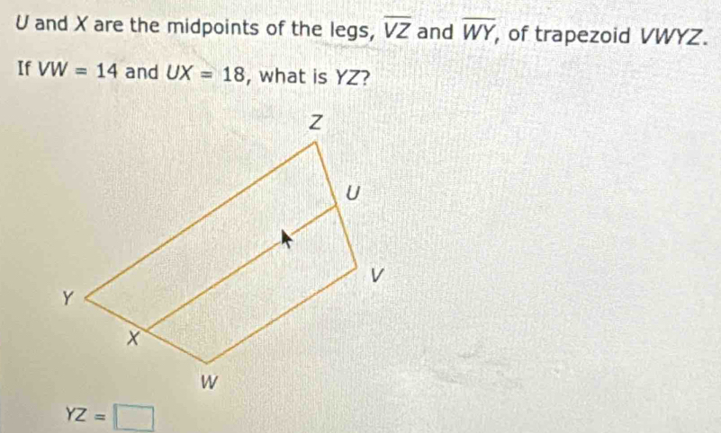 U and X are the midpoints of the legs, overline VZ and overline WY of trapezoid VWYZ. 
If VW=14 and UX=18 , what is YZ?
YZ=□