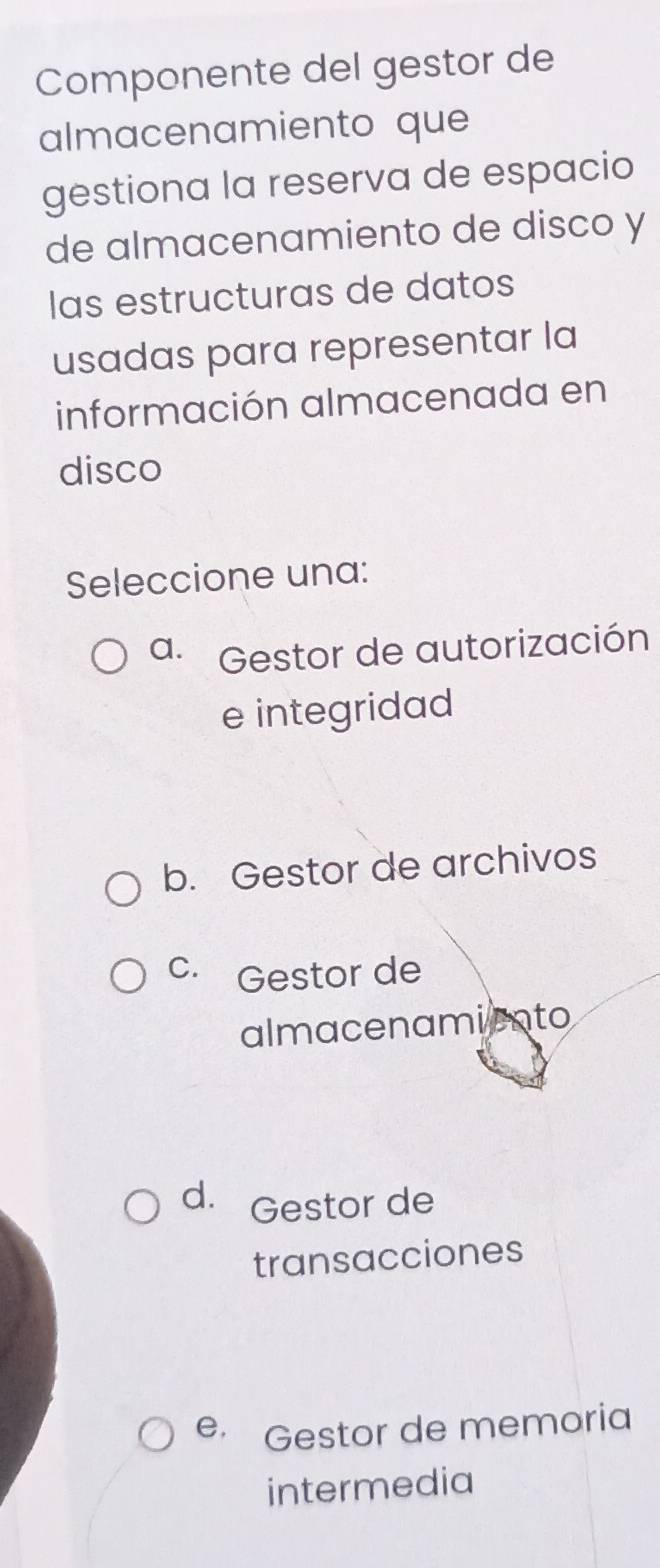 Componente del gestor de
almacenamiento que
gestiona la reserva de espacio
de almacenamiento de disco y
las estructuras de datos
usadas para representar la
información almacenada en
disco
Seleccione una:
a. Gestor de autorización
e integridad
b. Gestor de archivos
C. Gestor de
almacenamiento
d. Gestor de
transacciones
e Gestor de memoria
intermedia