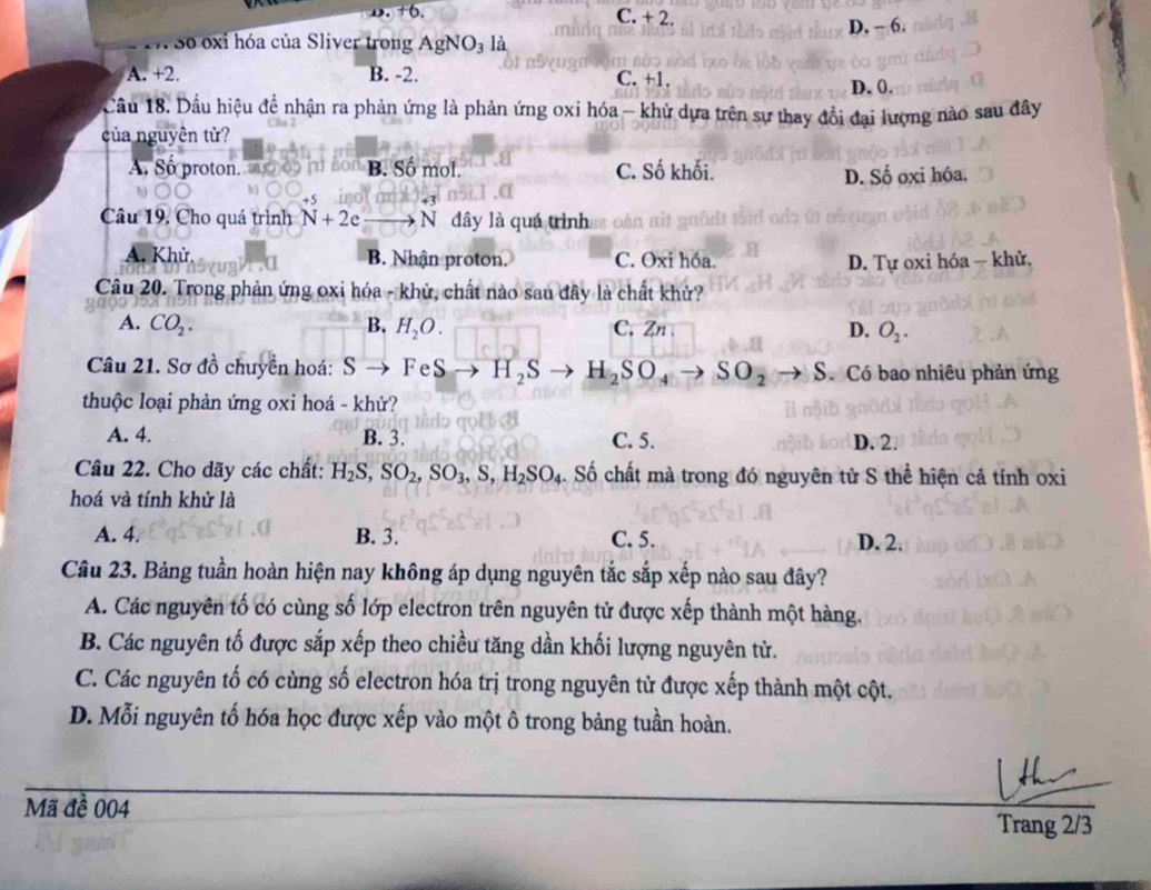 D. +6. C. + 2.
So oxi hóa của Sliver trong AgNO_3 là D. - 6.
A. +2. B. -2. C. +1. D. 0.
Cầu 18. Dầu hiệu đề nhận ra phản ứng là phản ứng oxi hóa - khử dựa trên sự thay đổi đại lượng nào sau đây
của nguyên tử?
A Số proton. s B. Số mol. C. Số khối.
D. Số oxi hóa.
+5
Câu 19, Cho quá trình N+2e to N dây là quá trình  hn
A. Khử B. Nhận proton. C. Oxi hóa. D. Tự oxi hóa - khử.
Câu 20. Trong phản ứng oxi hóa - khử, chất nào sau đây là chất khử?
A. CO_2. B. H_2O. C. Zn D. O_2.
Câu 21. Sơ đồ chuyền hoá: S FeS H_2S H_2SO_4to SO_2to S ó Có bao nhiêu phản ứng
thuộc loại phản ứng oxi hoá - khử?
A. 4. B. 3. C. 5. D. 2.
Câu 22. Cho dãy các chất: H_2S,SO_2,SO_3,S,H_2SO_4. Số chất mà trong đó nguyên tử S thể hiện cả tính oxi
hoá và tính khử là
A. 4. B. 3. C. 5. D. 2.
Câu 23. Bảng tuần hoàn hiện nay không áp dụng nguyên tắc sắp xếp nào sau đây?
A. Các nguyên tố có cùng số lớp electron trên nguyên tử được xếp thành một hàng.
B. Các nguyên tố được sắp xếp theo chiều tăng dần khối lượng nguyên tử.
C. Các nguyên tố có cùng số electron hóa trị trong nguyên tử được xếp thành một cột.
D. Mỗi nguyên tố hóa học được xếp vào một ô trong bảng tuần hoàn.
Mã đề 004 Trang 2/3
