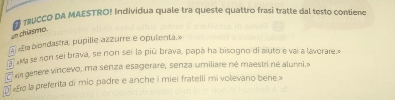 TRUCCO DA MAESTRO! Individua quale tra queste quattro frasi tratte dal testo contiene
un chiasmo.
A «Era biondastra, pupille azzurre e opulenta.»
«Ma se non sei brava, se non sei la più brava, papà ha bisogno di aiuto e vai a lavorare.»
C «In genere vincevo, ma senza esagerare, senza umiliare né maestri né alunni.»
«Ero la preferita di mio padre e anche i miei fratelli mi volevano bene.»