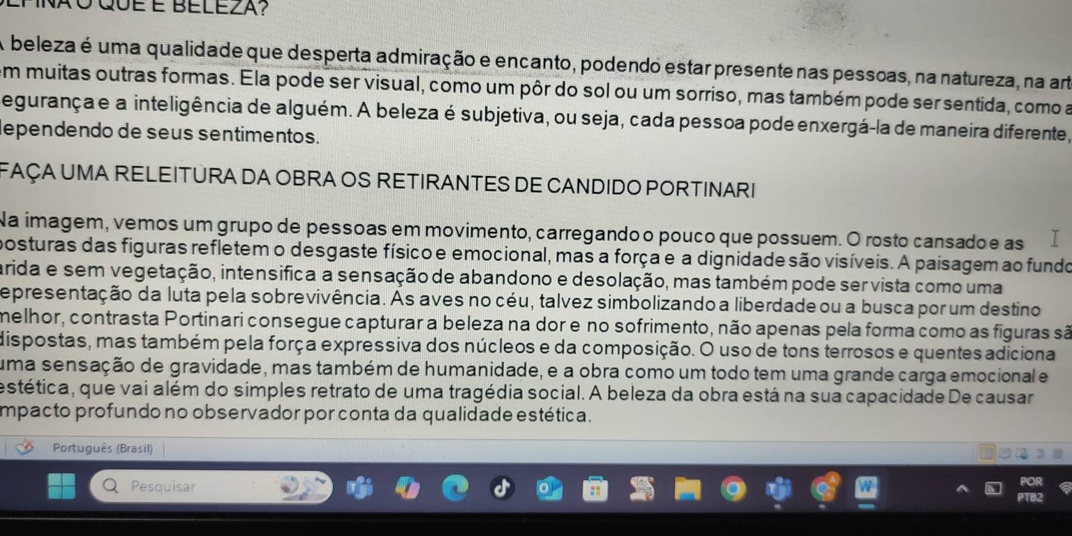 A beleza é uma qualidade que desperta admiração e encanto, podendo estar presente nas pessoas, na natureza, na art
em muitas outras formas. Ela pode ser visual, como um pôr do sol ou um sorriso, mas também pode ser sentida, como a
egurançae a inteligência de alguém. A beleza é subjetiva, ou seja, cada pessoa pode enxergá-la de maneira diferente,
dependendo de seus sentimentos.
FAÇA UMA RELEITURA DA OBRA OS RETIRANTES DE CANDIDO PORTINARI
Na imagem, vemos um grupo de pessoas em movimento, carregando o pouco que possuem. O rosto cansadoe as
posturas das figuras refletem o desgaste físico e emocional, mas a força e a dignidade são visíveis. A paisagem ao fundo
arida e sem vegetação, intensifica a sensação de abandono e desolação, mas também pode ser vista como uma
epresentação da luta pela sobrevivência. As aves no céu, talvez simbolizando a liberdade ou a busca por um destino
melhor, contrasta Portinari consegue capturar a beleza na dor e no sofrimento, não apenas pela forma como as figuras são
dispostas, mas também pela força expressiva dos núcleos e da composição. O uso de tons terrosos e quentes adiciona
uma sensação de gravidade, mas também de humanidade, e a obra como um todo tem uma grande carga emocional e
estética, que vai além do simples retrato de uma tragédia social. A beleza da obra está na sua capacidade De causar
mpacto profundo no observador por conta da qualidade estética.
Português (Brasil)
Pesquisar