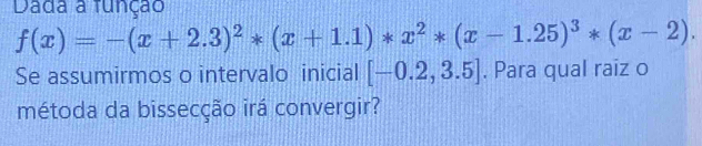 Dada a função
f(x)=-(x+2.3)^2*(x+1.1)*x^2*(x-1.25)^3*(x-2). 
Se assumirmos o intervalo inicial [-0.2,3.5]. Para qual raiz o 
métoda da bissecção irá convergir?