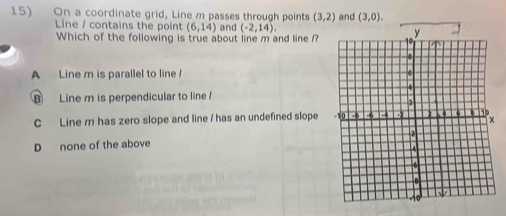 On a coordinate grid, Line m passes through points (3,2) and (3,0). 
Line / contains the point (6,14) and (-2,14). 
Which of the following is true about line m and line ?
A Line m is parallel to line /
B Line m is perpendicular to line
C Line m has zero slope and line / has an undefined slope
D none of the above