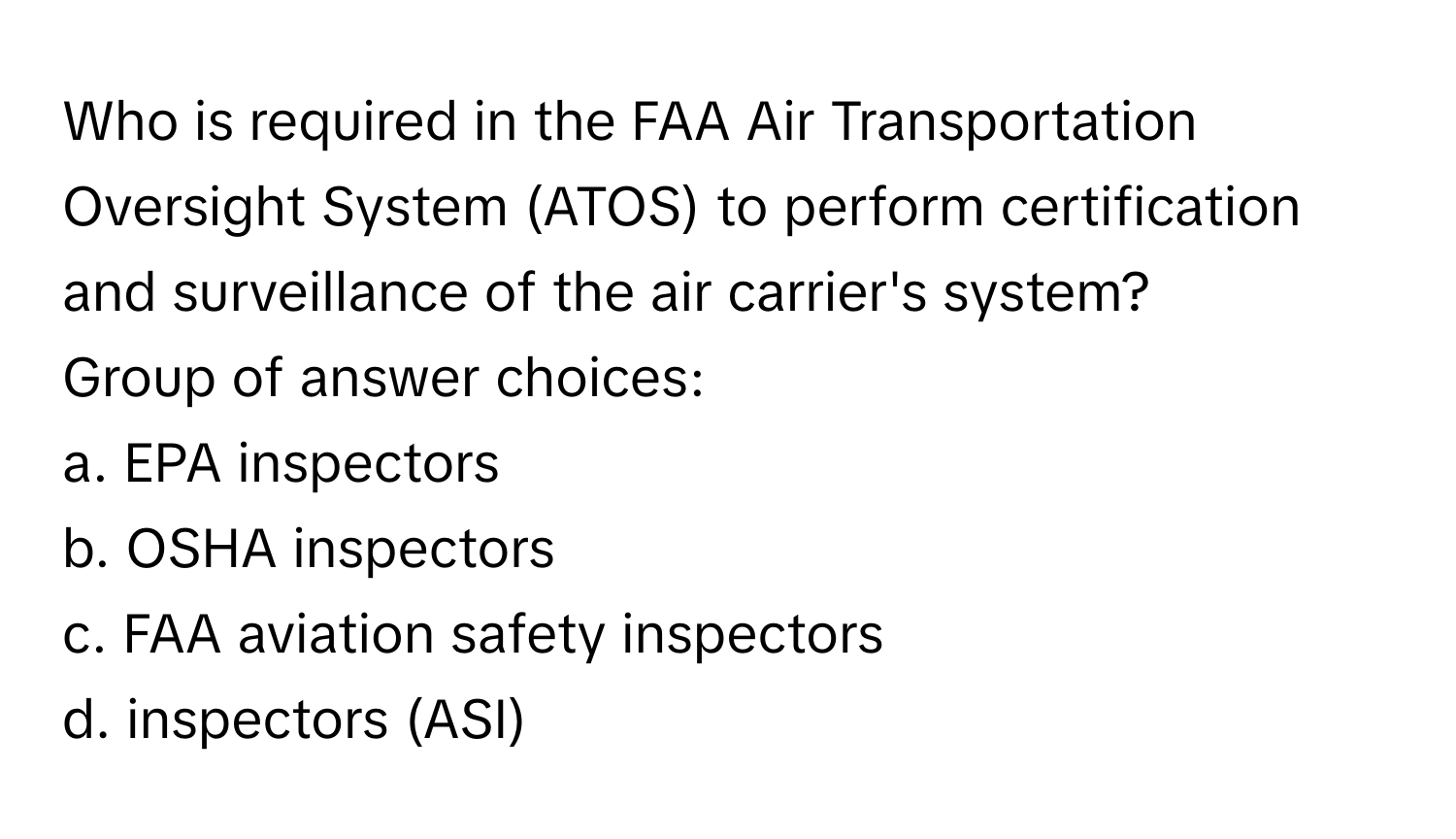 Who is required in the FAA Air Transportation Oversight System (ATOS) to perform certification and surveillance of the air carrier's system?

Group of answer choices:
a. EPA inspectors
b. OSHA inspectors
c. FAA aviation safety inspectors
d. inspectors (ASI)