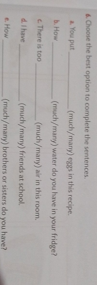 Choose the best option to complete the sentences. 
a. You put _(much/many) eggs in this recipe. 
b. How _(much/many) water do you have in your fridge? 
c. There is too _(much/many) air in this room. 
d. I have_ (much/many) friends at school. 
e. How _(much/many) brothers or sisters do you have?