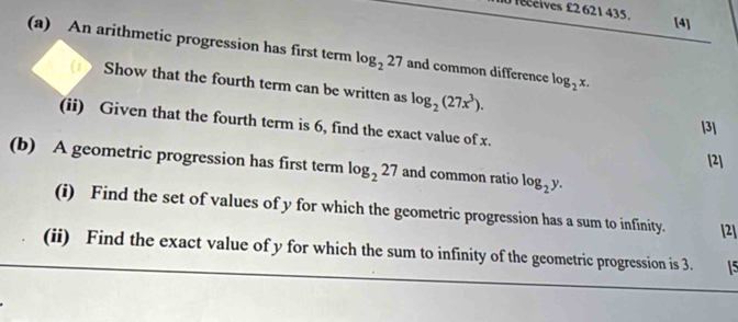 leceives £2 621 435. 
[4] 
(a) An arithmetic progression has first term log _227 and common difference log _2x. 
Show that the fourth term can be written as log _2(27x^3). [3] 
(ii) Given that the fourth term is 6, find the exact value of x. [2] 
(b) A geometric progression has first term log _227 and common ratio log _2y. 
(i) Find the set of values of y for which the geometric progression has a sum to infinity. [2] 
(ii) Find the exact value of y for which the sum to infinity of the geometric progression is 3. 15