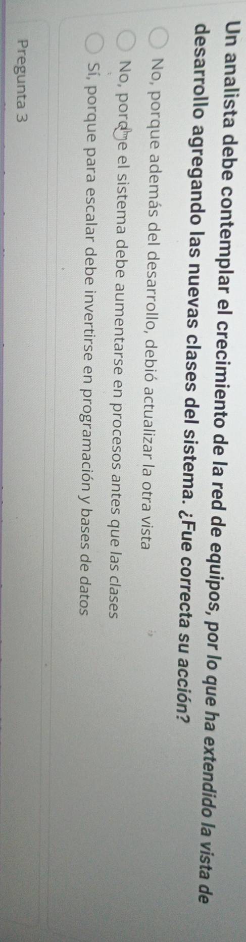 Un analista debe contemplar el crecimiento de la red de equipos, por lo que ha extendido la vista de
desarrollo agregando las nuevas clases del sistema. ¿Fue correcta su acción?
No, porque además del desarrollo, debió actualizar la otra vista
No, pordme el sistema debe aumentarse en procesos antes que las clases
Sí, porque para escalar debe invertirse en programación y bases de datos
Pregunta 3