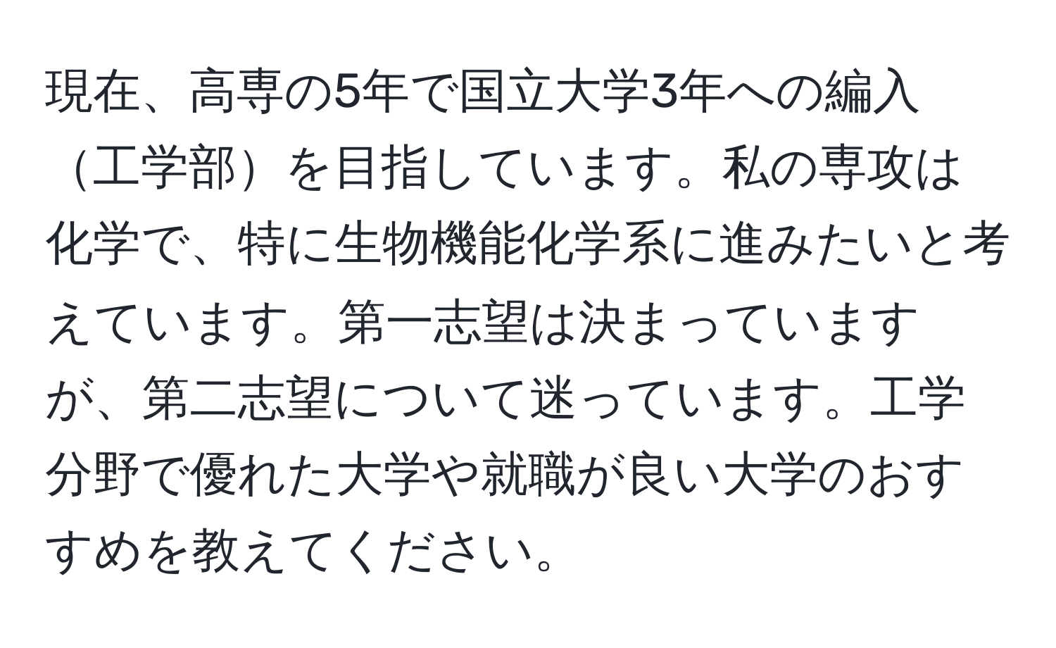 現在、高専の5年で国立大学3年への編入工学部を目指しています。私の専攻は化学で、特に生物機能化学系に進みたいと考えています。第一志望は決まっていますが、第二志望について迷っています。工学分野で優れた大学や就職が良い大学のおすすめを教えてください。