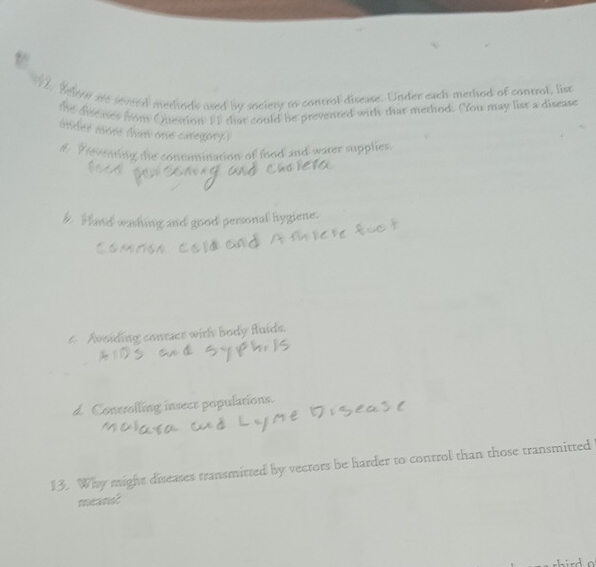 Belve are several methods used by society to control disease. Under each method of control, list
the diseaser nom Question I1 that could be prevented with that method. You may list a disease
under more than one caregory.)
#. Peventing the contumination of food and water supplies.
h H and washing and good personal hygiene.
t. Avoiding conraer with body fluids.
d. Controlling insece populations.
13. Why might diseases transmitted by vectors be harder to control than those transmitted
meand?