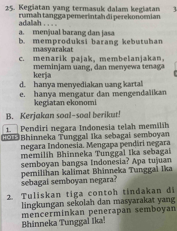 Kegiatan yang termasuk dalam kegiatan 3
rumah tangga pemerintah di perekonomian
adalah . . . .
a. menjual barang dan jasa
b. memproduksi barang kebutuhan
masyarakat
c. menarik pajak, membelanjakan,
meminjam uang, dan menyewa tenaga
kerja
d. hanya menyediakan uang kartal
e. hanya mengatur dan mengendalikan
kegiatan ekonomi
B. Kerjakan soal-soal berikut!
1. Pendiri negara Indonesia telah memilih
H Bhinneka Tunggal Ika sebagai semboyan
negara Indonesia. Mengapa pendiri negara
memilih Bhinneka Tunggal Ika sebagai
semboyan bangsa Indonesia? Apa tujuan
pemilihan kalimat Bhinneka Tunggal Ika
sebagai semboyan negara?
2. Tuliskan tiga contoh tindakan di
lingkungan sekolah dan masyarakat yang
mencerminkan penerapan semboyan
Bhinneka Tunggal Ika!