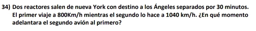 Dos reactores salen de nueva York con destino a los Ángeles separados por 30 minutos. 
El primer viaje a 800Km/h mientras el segundo lo hace a 1040 km/h. ¿En qué momento 
adelantara el segundo avión al primero?
