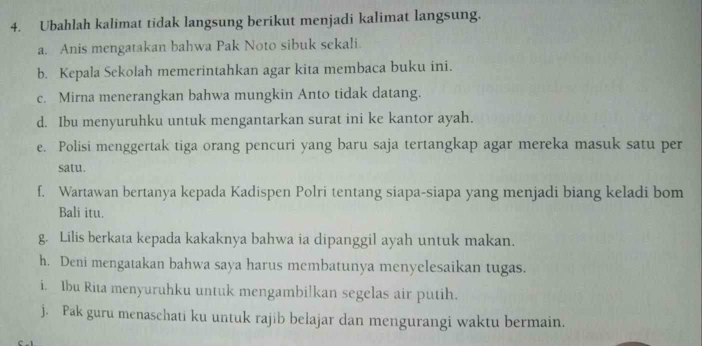 Ubahlah kalimat tidak langsung berikut menjadi kalimat langsung. 
a. Anis mengatakan bahwa Pak Noto sibuk sekali. 
b. Kepala Sekolah memerintahkan agar kita membaca buku ini. 
c. Mirna menerangkan bahwa mungkin Anto tidak datang. 
d. Ibu menyuruhku untuk mengantarkan surat ini ke kantor ayah. 
e. Polisi menggertak tiga orang pencuri yang baru saja tertangkap agar mereka masuk satu per 
satu. 
f. Wartawan bertanya kepada Kadispen Polri tentang siapa-siapa yang menjadi biang keladi bom 
Bali itu. 
g. Lilis berkata kepada kakaknya bahwa ia dipanggil ayah untuk makan. 
h. Deni mengatakan bahwa saya harus membatunya menyelesaikan tugas. 
i. Ibu Rita menyuruhku untuk mengambilkan segelas air putih. 
j. Pak guru menasehati ku untuk rajib belajar dan mengurangi waktu bermain.