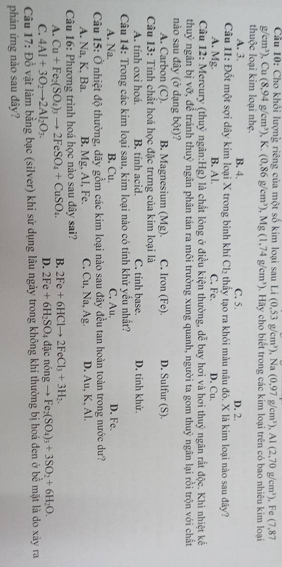 Cho khối lượng riêng của một số kim loại sau Li (0,53g/cm^3) , Na (0,97g/cm^3),Al(2,70g/cm^3) ,Fe (7,87
g/cm^3) , Cu (8,94g/cm^3) , K. (0,86g/cm^3), ,Mg(1,74g/cm^3). Hãy cho biết trong các kim loại trên có bao nhiêu kim loại
thuộc loại kim loại nhẹ.
A. 3. B. 4. C. 5. D. 2.
Câu 11: Đốt một sợi dây kim loại X trong bình khí Cl_2 thấy tạo ra khói màu nâu đỏ. X là kim loại nào sau đây?
A. Mg. B. Al. C. Fe. D. Cu.
Câu 12: Mercury (thuỷ ngân:Hg) là chất lỏng ở điều kiện thường, dễ bay hơi và hơi thuỷ ngân rất độc. Khi nhiệt kế
thuỷ ngân bị vỡ, để tránh thuỷ ngân phân tán ra môi trường xung quanh, người ta gom thuỷ ngân lại rồi trộn với chất
nào sau đây (ở dạng bột)?
A. Carbon (C). B. Magnesium (Mg). C. Iron (Fe). D. Sulfur (S).
Câu 13: Tính chất hoá học đặc trưng của kim loại là
A. tính oxi hoá. B. tính acid. C. tính base. D. tính khử.
Câu 14: Trong các kim loại sau, kim loại nào có tính khử yếu nhất?
A. Na. B. Cu. C. Au. D. Fe.
Câu 15: Ở nhiệt độ thường, dãy gồm các kim loại nào sau đây đều tan hoàn toàn trong nước dư?
A. Na, K, Ba. B. Mg, Al, Fe. C. Cu, Na, Ag. D. Au, K, Al.
Câu 16: Phương trình hoá học nào sau đây sai?
A. Cu+Fe_2(SO_4)_3to 2FeSO_4+CuSO_4. B. 2Fe+6HClto 2FeCl_3+3H_2.
D. 2Fe+6H_2SO.
C. 4Al+3O_2to 2Al_2O_3. 4 đặc nóng → Fe_2(SO_4)_3+3SO_2+6H_2O.
Câu 17: Đồ vật làm bằng bạc (silver) khi sử dụng lâu ngày trong không khí thường bị hoá đen ở bề mặt là do xảy ra
phản ứng nào sau đây?