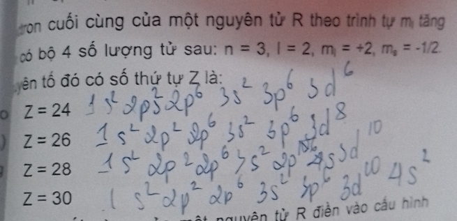 tron cuối cùng của một nguyên tử R theo trình tự mị tăng
có bộ 4 số lượng tử sau: n=3, l=2, m_l=+2, m_s=-1/2
ên tố đó có số thứ tự Z là:
0 Z=24
Z=26
Z=28
Z=30
đuyện tử R điễn vào cầu hình