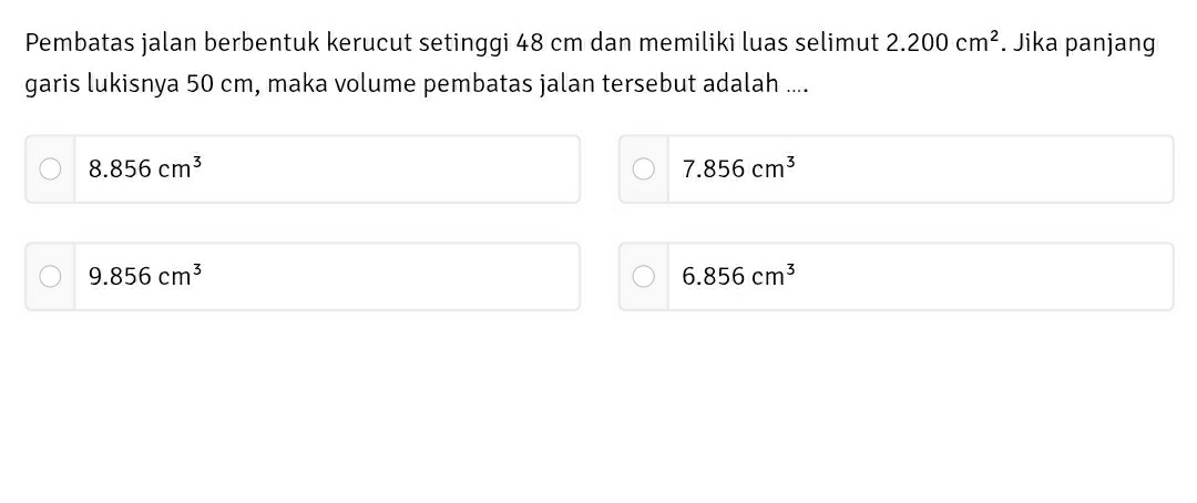 Pembatas jalan berbentuk kerucut setinggi 48 cm dan memiliki luas selimut 2.200cm^2. Jika panjang
garis lukisnya 50 cm, maka volume pembatas jalan tersebut adalah ....
8.856cm^3
7.856cm^3
9.856cm^3
6.856cm^3