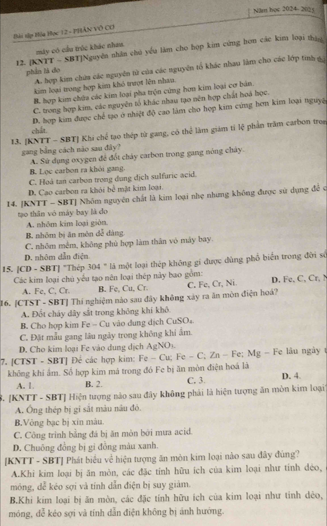 Năm học 2024-202
Bài tập Hóa Học 12 - PHẢN VÓ CƠ
máy có cầu trúc khác nhau.
12. [KNTT - SBT]Nguyên nhân chủ yếu làm cho họp kim cứng hơn các kim loại thành
A. hợp kim chứa các nguyên tử của các nguyên tổ khác nhau làm cho các lớp tinh thị
phần là do
kim loại trong hợp kim khó trượt lên nhau.
B. hợp kim chứa các kim loại pha trộn cứng hơn kim loại cơ bản.
C. trong hợp kim, các nguyên tố khác nhau tạo nên hợp chất hoá học.
D. hợp kim được chể tạo ở nhiệt độ cao làm cho họp kim cứng hơn kim loại nguya
chất.
13. [KNTT - SBT] Khi chể tạo thép từ gang, có thể làm giảm tỉ lệ phần trăm carbon tron
gang bằng cách nào sau đây?
A. Sử dụng oxygen để đốt chảy carbon trong gang nóng chảy
B. Lọc carbon ra khỏi gang.
C. Hoà tan carbon trong dung dịch sulfuric acid.
D. Cạo carbon ra khỏi bề mặt kim loại.
14. [KNTT - SBT] Nhôm nguyên chất là kim loại nhẹ nhưng không được sử dụng đề c
tạo thân vô máy bay là do
A. nhôm kim loại giỏn.
B. nhôm bị ăn mòn dễ dàng.
C. nhôm mềm, không phù hợp làm thân vỏ máy bay.
D. nhôm dẫn điện.
15. [CD - SBT] "Thép 304 " là một loại thép không gi được dùng phổ biến trong đời số
Các kim loại chủ yếu tạo nên loại thép này bao gồm:
A. Fe, C, Cr, B. Fe, Cu, Cr. C. Fe, Cr, Ni.
D. Fe, C, Cr, M
16. [CTST - SBT] Thí nghiệm nào sau đây không xây ra ăn mòn điện hoá?
A. Đốt cháy dây sắt trong không khí khô.
B. Cho hợp kim Fe - Cu vào dung dịch CuSO₄.
C. Đặt mẫu gang lâu ngày trong không khí ẩm.
D. Cho kim loại Fe vào dung dịch AgNO₃.
7. [CTST - SBT] Để các hợp kim: Fe - Cu; Fe - C; Zn - Fe; Mg - Fe lâu ngày t
không khí ẩm. Số hợp kim mả trong đó Fe bị ăn mòn điện hoá là
A. 1. B. 2. C. 3. D. 4.
8. [KNTT - SBT] Hiện tượng nào sau đây không phải là hiện tượng ăn mòn kim loại1
A. Ông thép bị gi sắt màu nâu đó.
B.Vòng bạc bị xin màu.
C. Công trình bằng đá bị ăn mòn bởi mưa acid.
D. Chuông đồng bị gỉ đồng màu xanh.
[KNTT - SBT] Phát biểu về hiện tượng ăn mòn kim loại nào sau đây đúng?
A.Khi kim loại bị ăn mòn, các đặc tính hữu ích của kim loại như tính dẻo,
mỏng, dễ kéo sợi và tính dẫn điện bị suy giảm.
B.Khi kím loại bị ăn mòn, các đặc tính hữu ích của kim loại như tính dẻo,
mông, đễ kéo sợi và tính dẫn điện không bị ánh hưởng.