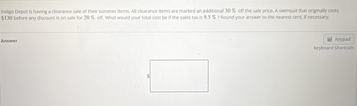 Indigo Depot is having a clearance sale of their summer items. All clearance items are marked an additional 30 % off the sale price. A swimsuit that originally costs
$130 before any discount is on sale for 20 % off. What would your total cost be if the sales tax is 9.5 % ? Round your answer to the nearest cent, if necessary. 
Answer Keypad 
Keyboard Shortcuts