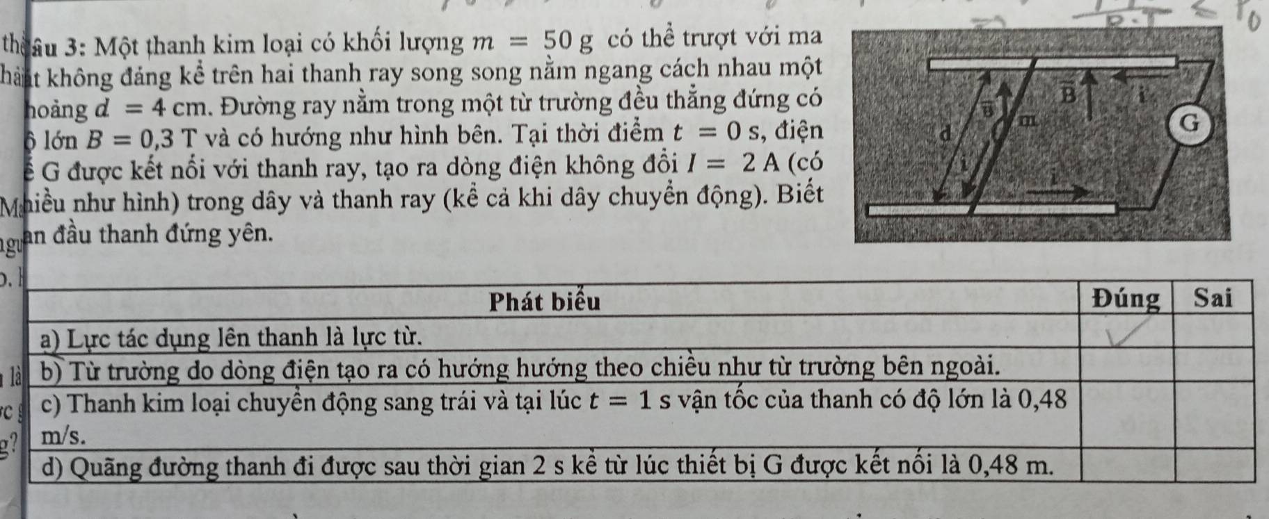 thâu 3: Một thanh kim loại có khối lượng m=50g có thể trượt với ma
khaất không đảng kể trên hai thanh ray song song nằm ngang cách nhau một
hoảng d=4cm 1. Đường ray nằm trong một từ trường đều thẳng đứng có
ộ lớn B=0,3T và có hướng như hình bên. Tại thời điểm t=0s , điện
ể G được kết nổi với thanh ray, tạo ra dòng điện không đồi I=2A (có
Mhiều như hình) trong dây và thanh ray (kể cả khi dây chuyển động). Biết
gu an đầu thanh đứng yên.
 
 
c
a