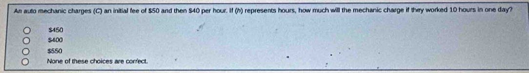 An auto mechanic charges (C) an initial fee of $50 and then $40 per hour. If (h) represents hours, how much will the mechanic charge if they worked 10 hours in one day?
$450
$400
$550
None of these choices are correct.