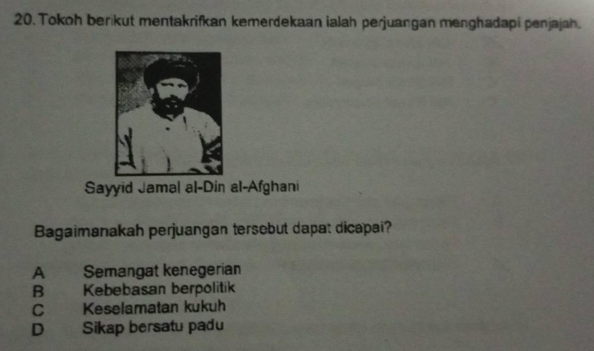 Tokoh berikut mentakrifkan kemerdekaan ialah perjuangan menghadapi penjajah.
Sayyid Jamal al-Din al-Afghani
Bagaimanakah perjuangan tersebut dapat dicapai?
A Semangat kenegerian
B Kebebasan berpolitik
C Keselamatan kukuh
D Sikap bersatu padu